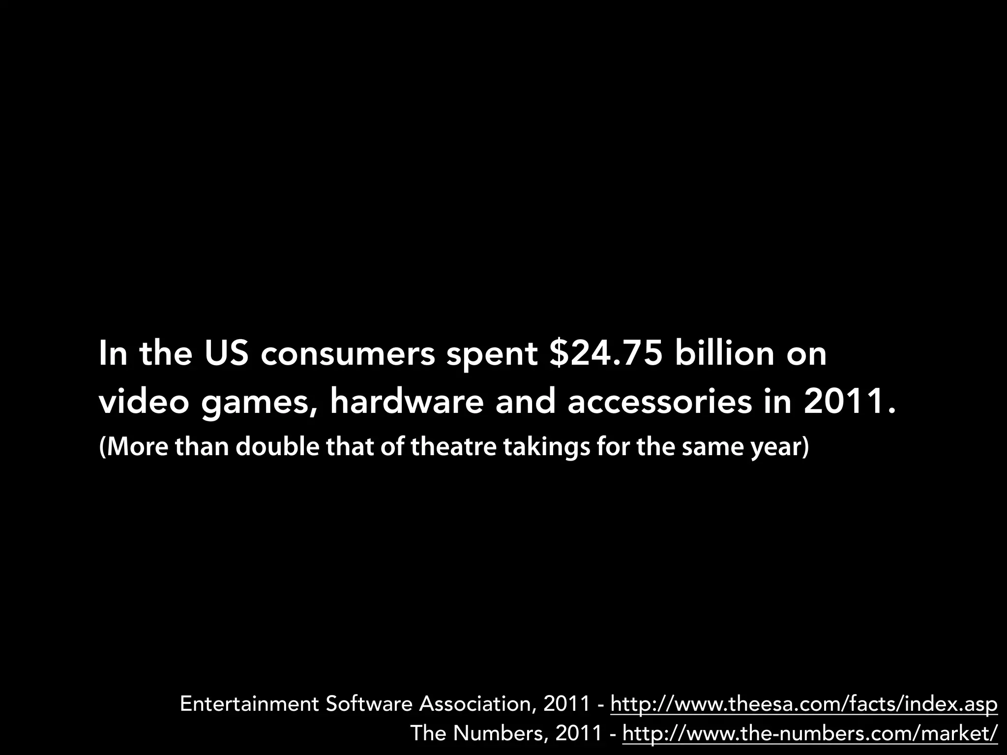 In the US consumers spent $24.75 billion on
video games, hardware and accessories in 2011.
Entertainment Software Association, 2011 - http://www.theesa.com/facts/index.asp
The Numbers, 2011 - http://www.the-numbers.com/market/
(More than double that of theatre takings for the same year)
 