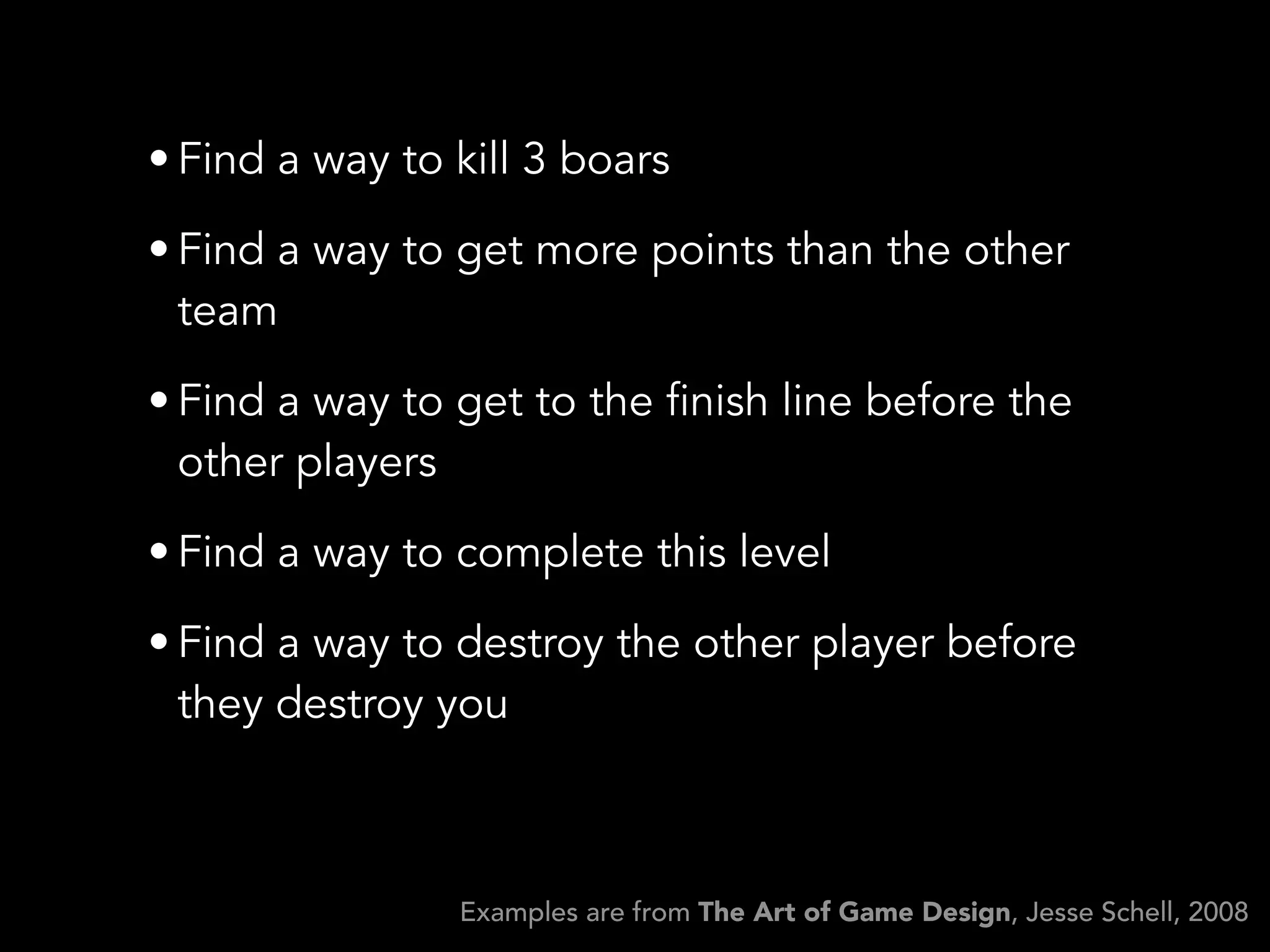 • Find a way to kill 3 boars
• Find a way to get more points than the other
team
• Find a way to get to the finish line before the
other players
• Find a way to complete this level
• Find a way to destroy the other player before
they destroy you
Examples are from The Art of Game Design, Jesse Schell, 2008
 