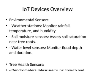IoT Devices Overview
• Environmental Sensors:
• - Weather stations: Monitor rainfall,
temperature, and humidity.
• - Soil moisture sensors: Assess soil saturation
near tree roots.
• - Water level sensors: Monitor flood depth
and duration.
• Tree Health Sensors:
 