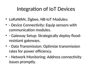 Integration of IoT Devices
• LoRaWAN, Zigbee, NB-IoT Modules:
• - Device Connectivity: Equip sensors with
communication modules.
• - Gateway Setup: Strategically deploy flood-
resistant gateways.
• - Data Transmission: Optimize transmission
rates for power efficiency.
• - Network Monitoring: Address connectivity
issues promptly.
 