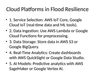 Cloud Platforms in Flood Resilience
• 1. Service Selection: AWS IoT Core, Google
Cloud IoT (real-time data and ML tools).
• 2. Data Ingestion: Use AWS Lambda or Google
Cloud Functions for preprocessing.
• 3. Data Storage: Store data in AWS S3 or
Google BigQuery.
• 4. Real-Time Analytics: Create dashboards
with AWS QuickSight or Google Data Studio.
• 5. AI Models: Predictive analytics with AWS
SageMaker or Google Vertex AI.
 