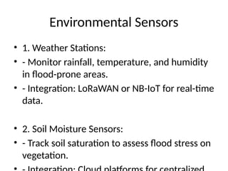 Environmental Sensors
• 1. Weather Stations:
• - Monitor rainfall, temperature, and humidity
in flood-prone areas.
• - Integration: LoRaWAN or NB-IoT for real-time
data.
• 2. Soil Moisture Sensors:
• - Track soil saturation to assess flood stress on
vegetation.
 