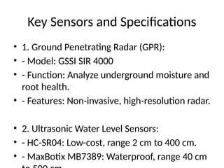 Key Sensors and Specifications
• 1. Ground Penetrating Radar (GPR):
• - Model: GSSI SIR 4000
• - Function: Analyze underground moisture and
root health.
• - Features: Non-invasive, high-resolution radar.
• 2. Ultrasonic Water Level Sensors:
• - HC-SR04: Low-cost, range 2 cm to 400 cm.
• - MaxBotix MB7389: Waterproof, range 40 cm
 