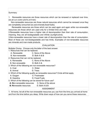 Summary:
1. Renewable resources are those resources which can be renewed or replaced over time.
(ex.air,sun,water,plants,animals)
Non-renewable resources are those natural resources which cannot be renewed once they
are completely consumed (ex.soil,minerals,fossil fuels).
Renewable resources are those which can be used again and again while non-renewable
resources are those which are used only for a limited time and rate.
2.Renewable resources have a higher rate of decomposition than their rate of consumption,
meaning, they are all biodegradable and infinite (sunlight,wind).
3.Non-renewable resources have a lower rate of decomposition than the rate of consumption.
Most of these are non-biodegradable and has limits. Examples of non-renewable resources
are minerals and man-made products.
EVALUATION
Multiple Choice. Choose only the letter of the best answer.
1. Resources that can be replaced.
A. Renewable C. None of the Above
B. Non-renewable D. Both A & B
2. Resources that can not be replaced.
A. Renewable C. None of the Above
B. Non-renewable D. Both A &
3. Which of the following are non-renewable resources?
A. Coal C. Water
B. Animal D. Trees
4. Which of the following qualify as renewable resources? Circle all that apply.
A: Oxygen C: Freshwater
B: Gasoline D. Fossil Fuels
5. Which of the following can be stored for future use?
A: Non-renewable resources C. None of the above
B: Renewable resources D. Both A & B
ASSIGNMENT
1. At home, list all of the non-renewable resources you use from the time you arrived at home
and from the time before you sleep. Write down ways of how can you serve these resources.
 
