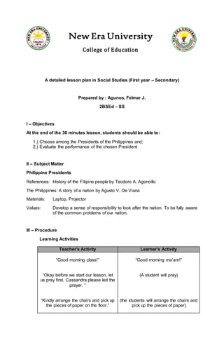 New Era University
College of Education
A detailed lesson plan in Social Studies (First year – Secondary)
Prepared by : Agunos, Felmar J.
2BSEd – SS
I – Objectives
At the end of the 30 minutes lesson, students should be able to:
1.) Choose among the Presidents of the Philippines and;
2.) Evaluate the performance of the chosen President
II – Subject Matter
Philippine Presidents
References: History of the Filipino people by Teodoro A. Agoncillo
The Philippines: A story of a nation by Agusto V. De Viana
Materials: Laptop, Projector
Values: Develop a sense of responsibility to look after the nation. To be fully aware
of the common problems of our nation.
III – Procedure
Learning Activities
Teacher’s Activity Learner’s Activity
“Good morning class!”
“Okay before we start our lesson, let
us pray first. Cassandra please led the
prayer. ”
“Kindly arrange the chairs and pick up
the pieces of paper on the floor.”
“Good morning ma’am!”
(A student will pray)
(the students will arrange the chairs and
pick up the pieces of paper)
 