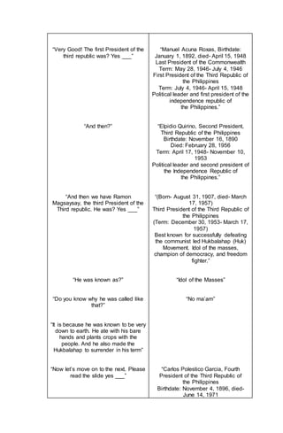 “Very Good! The first President of the
third republic was? Yes ___”
“And then?”
“And then we have Ramon
Magsaysay, the third President of the
Third republic. He was? Yes ___”
“He was known as?”
“Do you know why he was called like
that?”
“It is because he was known to be very
down to earth. He ate with his bare
hands and plants crops with the
people. And he also made the
Hukbalahap to surrender in his term”
“Now let’s move on to the next. Please
read the slide yes ___”
“Manuel Acuna Roxas, Birthdate:
January 1, 1892, died- April 15, 1948
Last President of the Commonwealth
Term: May 28, 1946- July 4, 1946
First President of the Third Republic of
the Philippines
Term: July 4, 1946- April 15, 1948
Political leader and first president of the
independence republic of
the Philippines.”
“Elpidio Quirino, Second President,
Third Republic of the Philippines
Birthdate: November 16, 1890
Died: February 28, 1956
Term: April 17, 1948- November 10,
1953
Political leader and second president of
the Independence Republic of
the Philippines.”
“(Born- August 31, 1907, died- March
17, 1957)
Third President of the Third Republic of
the Philippines
(Term: December 30, 1953- March 17,
1957)
Best known for successfully defeating
the communist led Hukbalahap (Huk)
Movement. Idol of the masses,
champion of democracy, and freedom
fighter.”
“Idol of the Masses”
“No ma’am”
“Carlos Polestico Garcia, Fourth
President of the Third Republic of
the Philippines
Birthdate: November 4, 1896, died-
June 14, 1971
 