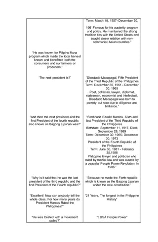 “He was known for Pilipino Muna
program which made the local harvest
known and benefitted both the
consumers and our farmers or
producers.”
“The next president is?”
“And then the next president and the
first President of the fourth republic
also known as Bagong Lipunan was?”
“Why is it said that he was the last
president of the third republic and the
first President of the Fourth republic?”
“Excellent! Now can anybody tell the
whole class, For how many years do
President Marcos Ruled the
Philippines?”
“He was Ousted with a movement
called?”
Term: March 18, 1957- December 30,
1961Famous for his austerity program
and policy. He maintained the strong
tradition ties with the United States and
sought closer relation with non-
communist Asian countries.”
“Diosdado Macapagal, Fifth President
of the Third Republic of the Philippines
Term: December 30, 1961 - December
30, 1965
Poet, politician, lawyer, diplomat,
statesman, economist and intellectual,
Diosdado Macapagal was born to
poverty but rose due to diligence and
brilliance.”
“Ferdinand Edralin Marcos, Sixth and
last President of the Third Republic of
the Philippines
Birthdate: September 11, 1917, Died-
September 28, 1989
Term: December 30, 1965- December
30, 1973
President of the Fourth Republic of
the Philippines
Term: June 30, 1981 - February
25,1986
Philippine lawyer and politician who
ruled by martial law and was ousted by
a peaceful People Power Revolution in
1986.”
“Because he made the Forth republic
which is known as the Bagong Lipunan
under the new constitution.”
“21 Years, The longest in the Philippine
History”
“EDSA People Power”
 