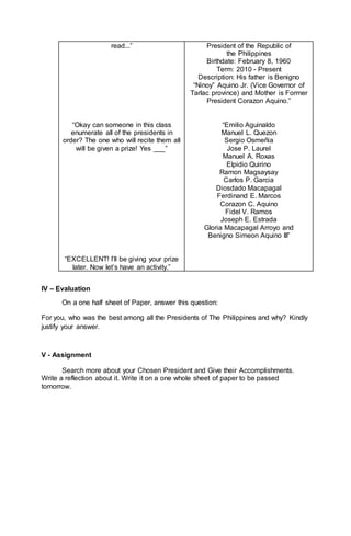 read...”
“Okay can someone in this class
enumerate all of the presidents in
order? The one who will recite them all
will be given a prize! Yes ___”
“EXCELLENT! I’ll be giving your prize
later. Now let’s have an activity.”
President of the Republic of
the Philippines
Birthdate: February 8, 1960
Term: 2010 - Present
Description: His father is Benigno
“Ninoy” Aquino Jr. (Vice Governor of
Tarlac province) and Mother is Former
President Corazon Aquino.”
“Emilio Aguinaldo
Manuel L. Quezon
Sergio Osmeñia
Jose P. Laurel
Manuel A. Roxas
Elpidio Quirino
Ramon Magsaysay
Carlos P. Garcia
Diosdado Macapagal
Ferdinand E. Marcos
Corazon C. Aquino
Fidel V. Ramos
Joseph E. Estrada
Gloria Macapagal Arroyo and
Benigno Simeon Aquino III”
IV – Evaluation
On a one half sheet of Paper, answer this question:
For you, who was the best among all the Presidents of The Philippines and why? Kindly
justify your answer.
V - Assignment
Search more about your Chosen President and Give their Accomplishments.
Write a reflection about it. Write it on a one whole sheet of paper to be passed
tomorrow.
 