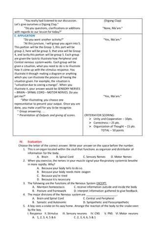 “You really had listened to our discussion.
Let’s give ourselves a Digong Clap.”
“Do you questions, clarifications or additions
with regards to our lesson for today?”
(Digong Clap)
“None, Ma’am.”
E. APPLICATION
“Do you want another activity?”
“At this juncture, I will group you again into 5.
This portion will be the Group 1, this part will be
group 2, here will be group 3, that area will be Group
4, and lastly this portion will be group 5. Each group
are given the task to illustrate how Peripheral and
Central nervous systemworks. Each group will be
given a situation, what you need to do is to illustrate
how it come up with the stimulus-response. You
illustrate it through making a diagram or anything
which you can illustrate the process of having the
situation given. For example, the situation is
“salivation due to seeing a mango”. When you
illustrate it, your answer would be SENSORY NERVES
– BRAIN – SPINAL CORD – MOTOR NERVES. Do you
get me?”
“After illustrating, you choose one
representative to present your output. Once you are
done, you make a yell for you to be recognize.
~ Group answering . . .
~ Presentation of Outputs and giving of scores.
“Yes, Ma’am.”
“Yes, Ma’am.”
CRITERIA FOR SCORING:
 Unity and Cooperation – 10pts.
 Correctness – 25 pts.
 Organization of Thought – 15 pts.
TOTAL – 50 points
IV. Evaluation
Choose the letter of the correct answer. Write your answer on the space before the number.
1. This is an organ located within the skull that functions as organizer and distributor of
information for the body.
A. Brain B. Spinal Cord C. Sensory Nerves D. Motor Nerves
2. When you exercise, the nerves in your muscle signal your Respiratory systemto breathe
in more rapidly. Why?
A. Because your body tells to do so.
B. Because your body needs more oxygen
C. Because you’re tired
D. Because it is necessary
3. The following are the functions of the Nervous System EXCEPT:
A. Maintain homeostasis C. receive information outside and inside the body
B. Posture and framework D. interpret information gathered to give feedback.
4. The major divisions of the Nervous systemare ____________________.
A. Brain and Spinal Cord C. Central and Peripheral
B. Somatic and Autonomic D. Sympathetic and Parasympathetic
5. A boy sees a snake on his way home. Arrange the reaction of the body to the snake seen
by the boy.
I. Response II. Stimulus III. Sensory neurons IV. CNS V. PNS VI. Motor neurons
A. 1, 2, 3, 4, 5 & 6 C. 2, 3, 4, 6, 5 & 1
 