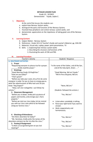 DETAILED LESSON PLAN
Grade 10 – SCIENCE
Demonstrator: Tejada, Jaybie C.
I. Objectives
At the end of the lesson, the students can:
a. explain how Nervous System works;
b. distinguish the parts and functions of the Nervous System;
c. illustrate how peripheral and central nervous system works; and
d. demonstrate appreciation on the importance of taking good care of the Nervous
System.
II. Learning Content
A. Subject Matter: Nervous System
B. References: Grade 10 K-12 Teacher’s Guide and Learner’s Material, pg. 228-230
C. Materials: Visual aids, Laptop, power point presentation, TV
D. Skills: 1. Explaining how nervous system works
2. Describing the structure and functions of NS
3. Illustrating the work of CNS and PNS
III. Learning Procedure
Teacher’s Activity Students’ Response
A. ROUTINARY ACTIVITIES
1. Prayer
“Requesting everyone to please rise for a prayer.
_______ kindly lead the prayer.”
2. Greetings
“Good Morning Grade 10 Kingfisher.”
“How are you today?”
“That’s great!”
“Before you take your seats, let us first do some
energizer in order for you to have no energy gap as
what the advertisement of Milo had said. Do you
know “Ang Siopao?”
“Okay. Let’s do it altogether. Just follow my
actions.”
3. Classroom Management
“Before you sit down, kindly pick up pieces of
papers and trashes, and arrange your chairs
properly.”
“Before we start our class today, let me remind
you with our class rules which to be followed
along our Science class.”
4. Checking of Attendance
“Are there absentees for today?”
“Ms. Secretary, kindly write the names of the
absentees and give me the list after the class.”
5. Passing of Assignment
“Is there an assignment given on you last
meeting?”
“In the name of the Father, and of the Son,
and of the Holy Spirit, Amen . . .”
“Good Morning, Ma’am Tejada.”
“We’re fine and great, Ma’am.
“None, Ma’am.”
(Students followed the actions.)
“Yes, Ma’am.”
 Listen when somebody is talking.
 Raise your right hand if you want to
answer.
 Work cooperatively and
harmoniously.
“Yes, Ma’am.”
“Yes, Ma’am.”
“Yes, Ma’am.”
 