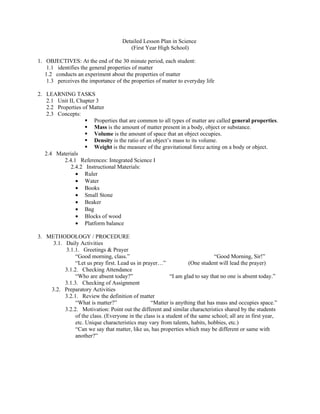 Detailed Lesson Plan in Science
                                        (First Year High School)

1. OBJECTIVES: At the end of the 30 minute period, each student:
    1.1 identifies the general properties of matter
   1.2 conducts an experiment about the properties of matter
    1.3 perceives the importance of the properties of matter to everyday life

2. LEARNING TASKS
    2.1 Unit II, Chapter 3
    2.2 Properties of Matter
    2.3 Concepts:
                     Properties that are common to all types of matter are called general properties.
                     Mass is the amount of matter present in a body, object or substance.
                     Volume is the amount of space that an object occupies.
                     Density is the ratio of an object’s mass to its volume.
                     Weight is the measure of the gravitational force acting on a body or object.
   2.4 Materials
           2.4.1 References: Integrated Science I
              2.4.2 Instructional Materials:
                • Ruler
                • Water
                • Books
                • Small Stone
                • Beaker
                • Bag
                • Blocks of wood
                • Platform balance

3. METHODOLOGY / PROCEDURE
     3.1. Daily Activities
          3.1.1. Greetings & Prayer
               “Good morning, class.”                                          “Good Morning, Sir!”
               “Let us pray first. Lead us in prayer…”             (One student will lead the prayer)
          3.1.2. Checking Attendance
               “Who are absent today?”                     “I am glad to say that no one is absent today.”
          3.1.3. Checking of Assignment
    3.2. Preparatory Activities
          3.2.1. Review the definition of matter
               “What is matter?”                 “Matter is anything that has mass and occupies space.”
          3.2.2. Motivation: Point out the different and similar characteristics shared by the students
               of the class. (Everyone in the class is a student of the same school; all are in first year,
               etc. Unique characteristics may vary from talents, habits, hobbies, etc.)
               “Can we say that matter, like us, has properties which may be different or same with
               another?”
 