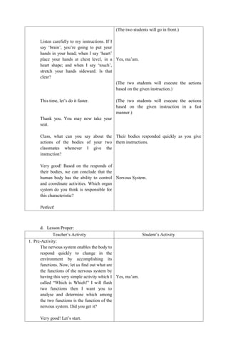 Listen carefully to my instructions. If I
say „brain‟, you‟re going to put your
hands in your head; when I say „heart‟
place your hands at chest level, in a
heart shape; and when I say „touch‟,
stretch your hands sideward. Is that
clear?
This time, let‟s do it faster.
Thank you. You may now take your
seat.
Class, what can you say about the
actions of the bodies of your two
classmates whenever I give the
instruction?
Very good! Based on the responds of
their bodies, we can conclude that the
human body has the ability to control
and coordinate activities. Which organ
system do you think is responsible for
this characteristic?
Perfect!
(The two students will go in front.)
Yes, ma‟am.
(The two students will execute the actions
based on the given instruction.)
(The two students will execute the actions
based on the given instruction in a fast
manner.)
Their bodies responded quickly as you give
them instructions.
Nervous System.
d. Lesson Proper:
Teacher‟s Activity Student‟s Activity
1. Pre-Activity:
The nervous system enables the body to
respond quickly to change in the
environment by accomplishing its
functions. Now, let us find out what are
the functions of the nervous system by
having this very simple activity which I
called “Which is Which!” I will flash
two functions then I want you to
analyse and determine which among
the two functions is the function of the
nervous system. Did you get it?
Very good! Let‟s start.
Yes, ma‟am.
 