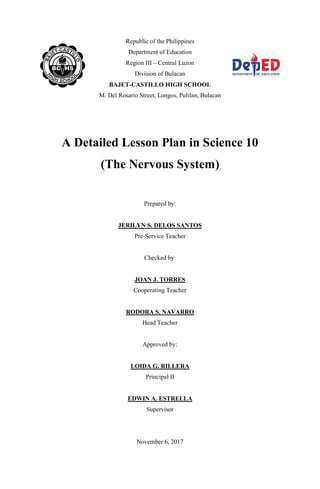 Republic of the Philippines
Department of Education
Region III – Central Luzon
Division of Bulacan
BAJET-CASTILLO HIGH SCHOOL
M. Del Rosario Street, Longos, Pulilan, Bulacan
A Detailed Lesson Plan in Science 10
(The Nervous System)
Prepared by:
JERILYN S. DELOS SANTOS
Pre-Service Teacher
Checked by:
JOAN J. TORRES
Cooperating Teacher
RODORA S. NAVARRO
Head Teacher
Approved by:
LOIDA G. RILLERA
Principal II
EDWIN A. ESTRELLA
Supervisor
November 6, 2017
 