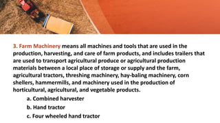 3. Farm Machinery means all machines and tools that are used in the
production, harvesting, and care of farm products, and includes trailers that
are used to transport agricultural produce or agricultural production
materials between a local place of storage or supply and the farm,
agricultural tractors, threshing machinery, hay-baling machinery, corn
shellers, hammermills, and machinery used in the production of
horticultural, agricultural, and vegetable products.
a. Combined harvester
b. Hand tractor
c. Four wheeled hand tractor
 