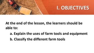 I. OBJECTIVES
At the end of the lesson, the learners should be
able to:
a. Explain the uses of farm tools and equipment
b. Classify the different farm tools
 