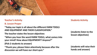Teacher’s Activity
B. Lesson Proper
“Today our topic is all about the different FARM TOOLS
AND EQUIPMENT AND THEIR CLASSIFICATION.”
The teacher states the lesson objectives
“When you hear the word FARM TOOLS, what comes into
your mind? How about EQUIPMENT? Anyone?”
(Pick 2 students to answer)
“Thank you; please listen attentively because after the
discussion we will have our short quiz.”
Students Activity
(students listen to the
lesson objectives)
(students will raise their
hands and answer)
 