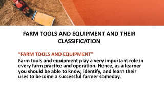 FARM TOOLS AND EQUIPMENT AND THEIR
CLASSIFICATION
“FARM TOOLS AND EQUIPMENT”
Farm tools and equipment play a very important role in
every farm practice and operation. Hence, as a learner
you should be able to know, identify, and learn their
uses to become a successful farmer someday.
 
