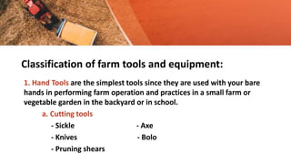 Classification of farm tools and equipment:
1. Hand Tools are the simplest tools since they are used with your bare
hands in performing farm operation and practices in a small farm or
vegetable garden in the backyard or in school.
a. Cutting tools
- Sickle - Axe
- Knives - Bolo
- Pruning shears
 