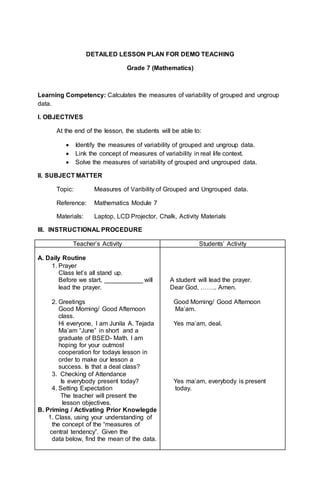 DETAILED LESSON PLAN FOR DEMO TEACHING
Grade 7 (Mathematics)
Learning Competency: Calculates the measures of variability of grouped and ungroup
data.
I. OBJECTIVES
At the end of the lesson, the students will be able to:
 Identify the measures of variability of grouped and ungroup data.
 Link the concept of measures of variability in real life context.
 Solve the measures of variability of grouped and ungrouped data.
II. SUBJECT MATTER
Topic: Measures of Varibility of Grouped and Ungrouped data.
Reference: Mathematics Module 7
Materials: Laptop, LCD Projector, Chalk, Activity Materials
III. INSTRUCTIONAL PROCEDURE
Teacher’s Activity Students’ Activity
A. Daily Routine
1. Prayer
Class let’s all stand up.
Before we start, ___________ will
lead the prayer.
2. Greetings
Good Morning/ Good Afternoon
class.
Hi everyone, I am Junila A. Tejada
Ma’am “June” in short and a
graduate of BSED- Math. I am
hoping for your outmost
cooperation for todays lesson in
order to make our lesson a
success. Is that a deal class?
3. Checking of Attendance
Is everybody present today?
4. Setting Expectation
The teacher will present the
lesson objectives.
B. Priming / Activating Prior Knowlegde
1. Class, using your understanding of
the concept of the “measures of
central tendency”. Given the
data below, find the mean of the data.
A student will lead the prayer.
Dear God, …….. Amen.
Good Morning/ Good Afternoon
Ma’am.
Yes ma’am, deal.
Yes ma’am, everybody is present
today.
 