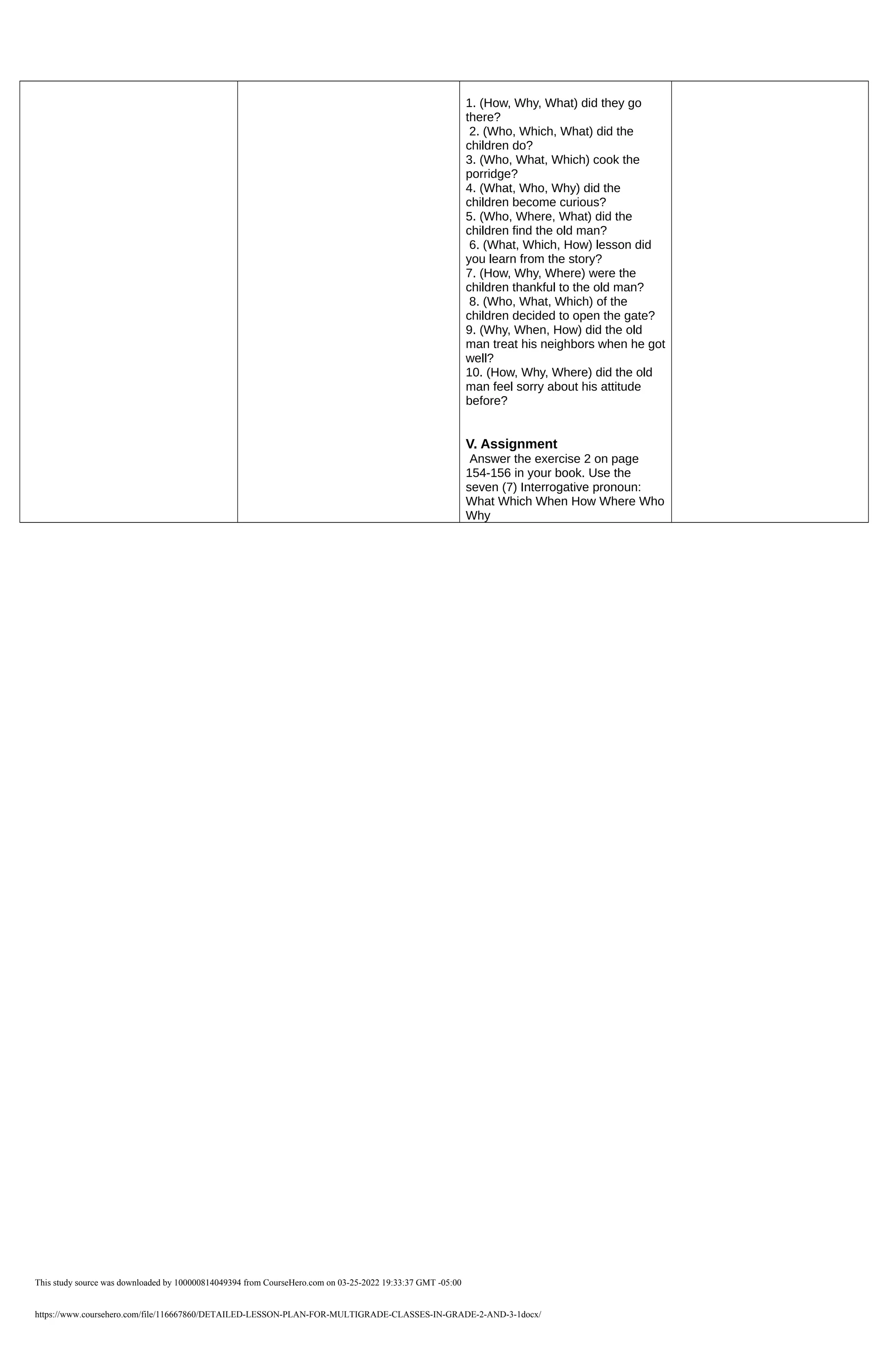 1. (How, Why, What) did they go
there?
2. (Who, Which, What) did the
children do?
3. (Who, What, Which) cook the
porridge?
4. (What, Who, Why) did the
children become curious?
5. (Who, Where, What) did the
children find the old man?
6. (What, Which, How) lesson did
you learn from the story?
7. (How, Why, Where) were the
children thankful to the old man?
8. (Who, What, Which) of the
children decided to open the gate?
9. (Why, When, How) did the old
man treat his neighbors when he got
well?
10. (How, Why, Where) did the old
man feel sorry about his attitude
before?
V. Assignment
Answer the exercise 2 on page
154-156 in your book. Use the
seven (7) Interrogative pronoun:
What Which When How Where Who
Why
This study source was downloaded by 100000814049394 from CourseHero.com on 03-25-2022 19:33:37 GMT -05:00
https://www.coursehero.com/file/116667860/DETAILED-LESSON-PLAN-FOR-MULTIGRADE-CLASSES-IN-GRADE-2-AND-3-1docx/
Powered by TCPDF (www.tcpdf.org)
 