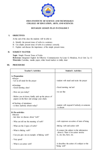 IMUS INSTITUTE OF SCIENCE AND TECHNOLOGY
COLLEGE OF EDUCATION, ARTS, AND SCIENCES
DETAILED LESSON PLAN IN ENGLISH 5
I. OBJECTIVES
At the end of the class the students will be able to:
A. Identify the present tense of verbs in a sentence.
B. Use simple present tense of verbs in a sentence correctly.
C. Explain and discuss the importance of the simple present tense.
II. SUBJECT MATTER
Topic: Simple Present Tense of Verbs
Reference: Integrated English for Effective Communication by Louie G. Mendoza, Et al. Unit 2 p. 12
Materials: Cartolina, manila paper, white board marker or chalk, timer
III. PROCEDURE
Teacher’s Activities Student’s Activities
A. Preparation
Prayer
- Let us all stand for the prayer
Greetings
- Good morning class!
- How are you today?
- Before you sit down, kindly pick up the pieces of
papers on the floor and arrange your chairs.
Checking of attendance
- is there anybody absent today?
- student will stand and recite the prayer
- Good morning ma’am!
- we are fine
- student will respond if nobody or someone
is absent
B. Pre-activities
Review
- last time we discuss about “verb”
- Who can tell me the meaning of verb?
- What are the 2 types of verbs?
- What is linking verb?
- Can you give me an example of linking verb?
- Very good!
- What is an action verb?
- verb expresses an action of state of being
- linking verb and action verb
- It connect the subject to the information
about it. There is no action involve
- is, are, has, have, etc.
- it describes the action of a subject or the
“doing verb”
 