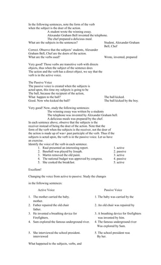 In the following sentences, note the form of the verb
when the subject is the doer of the action.
               A student wrote the winning essay.
               Alexander Graham Bell invented the telephone.
               The chef prepared a delicious meal.
What are the subjects in the sentences?                  Student, Alexander Graham
                                                         Bell, Chef
Correct. Observe that the subjects’ students, Alexander
Graham Bell, Chef are the doers of the action.
What are the verbs used?                                 Wrote, invented, prepared

Very good! Those verbs are transitive verb with directs
objects, thus when the subject of the sentence does
The action and the verb has a direct object, we say that the
verb is in the active voice.

The Passive Voice
The passive voice is created when the subjects is
acted upon, this time my subjects is going to be
The ball, because the recipient of the action,
What happen to the ball?                                       The ball kicked.
Good. Now who kicked the ball?                                 The ball kicked by the boy.

Very good! Now, study the following sentences:
                The winning essay was written by a students
                The telephone was invented by Alexander Graham bell.
                A delicious meals was prepared by the chef.
In each sentence above, observe that the subjects is the
receiver instead of being the doer of the action. Note that the
form of the verb when the subjects is the receiver, not the doer of
the action is made up of was+ past participle of the verb. Thus if the
subjects is acted upon, the verb is in the passive voice. Let us have
an exercise.
Identify the voice of the verb in each sentence.
        1. Raul presented an interesting report.                      1. active
        2. Baseball was played by Joseph.                             2. passive
        3. Martin removed the old paint.                              3. active
        4. The national budget was approved by congress.              4. passive
        5. She cooked the breakfast.                                  5. active

Excellent!

Changing the voice from active to passive. Study the changes

in the following sentences:

       Active Voice                                            Passive Voice

1. The mother carried the baby.                       1. The baby was carried by the
   mother.
2. Father repaired the old chair                      2. An old chair was repaired by
   father.
3. He invented a breathing device for                 3. A breathing device for firefighters
   Firefighters.                                         was invented by him.
4. Sam explored the famous underground river.         4. The famous underground river
                                                        Was explored by Sam.

5. She interviewed the school president.              5. The school president was
   interviewed                                          By her.

What happened to the subjects, verbs, and
 
