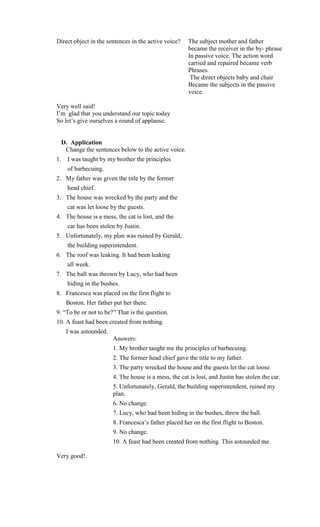 Direct object in the sentences in the active voice?    The subject mother and father
                                                       became the receiver in the by- phrase
                                                       In passive voice. The action word
                                                       carried and repaired became verb
                                                       Phrases.
                                                        The direct objects baby and chair
                                                       Became the subjects in the passive
                                                       voice.

Very well said!
I’m glad that you understand our topic today
So let’s give ourselves a round of applause.


  D. Application
   Change the sentences below to the active voice.
1.   I was taught by my brother the principles
     of barbecuing.
2. My father was given the title by the former
     head chief.
3. The house was wrecked by the party and the
     cat was let loose by the guests.
4. The house is a mess, the cat is lost, and the
     car has been stolen by Justin.
5. Unfortunately, my plan was ruined by Gerald,
     the building superintendent.
6. The roof was leaking. It had been leaking
     all week.
7. The ball was thrown by Lucy, who had been
     hiding in the bushes.
8. Francesca was placed on the first flight to
     Boston. Her father put her there.
9. “To be or not to be?” That is the question.
10. A feast had been created from nothing.
     I was astounded.
                        Answers:
                        1. My brother taught me the principles of barbecuing.
                        2. The former head chief gave the title to my father.
                        3. The party wrecked the house and the guests let the cat loose.
                        4. The house is a mess, the cat is lost, and Justin has stolen the car.
                        5. Unfortunately, Gerald, the building superintendent, ruined my
                        plan.
                        6. No change.
                        7. Lucy, who had been hiding in the bushes, threw the ball.
                        8. Francesca’s father placed her on the first flight to Boston.
                        9. No change.
                        10. A feast had been created from nothing. This astounded me.

Very good!.
 