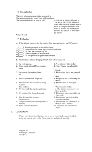 E. Generalization

     Therefore when can you say that a sentence is in
     The active or in passive voice? How will you change
     The passive from active to passive voice?          A verb that ha s direct objects is in
                                                         The active voice. If the subjects is
                                                        Acted upon, the verb is in the passive
                                                        voice. In changing a sentence from
                                                        active to passive, the direct objects
                                                        becomes the subjects or doer in the
                                                        by- phrase.
     Very well said!

      F. Evaluation

     A. Write A in the blanks before the number if the sentence is active and P if passive.

     __A____1. Rommel presented an interesting report.
     __A____2. He submitted the annual report of the organization.
     __P____3. The town was destroyed by fire.
     __P____4. That skyscraper was built in 1934
     __P____5. The new product design has been finished.

     B. Rewrite each sentence changing the verb from active to passive.

     1. He wrote a novel.                                 1. A novel was written by her.
     2. Many people admired Ninoy Aquino.                 2. Ninoy Aquino was admired by
        many
                                                            People.
     3. He repaired the dripping faucet                   3. The dripping faucet was repaired
        by
                                                            Him.
     4. The doctor examined the patient.                  4. The patient was examined by the
                                                            Doctor.
     5. She sponsored the education of many               5. The education of many poor
        students
        Poor students.                                      Was sponsored by her.
     6. My boss made the decision yesterday.                6. The decision was made by my
                                                            Boss yesterday.
     7. We proposed the change last week.                 7. The change was proposed(by us)
                                                             Last week.
     8. John delivered the message.                       8. The message was delivered by
         this afternoon.                                    John this afternoon.
     9. Doug coordinated the meeting in Paul’s            9. The meeting was coordinated by
         Absence.                                           Doug in Paul’s absence.
     10. James collected the shells.                      10. The shells was collected by
                                                             James.

V.   ASSIGNMENT

        Write a brief description of art that you or one of your friends created. Use both
        active and passive voice verbs. Circle each verb and identify its voice.




        Prepared by:
        Monteroyo, Danilyn G.
        BSE IV-2
 