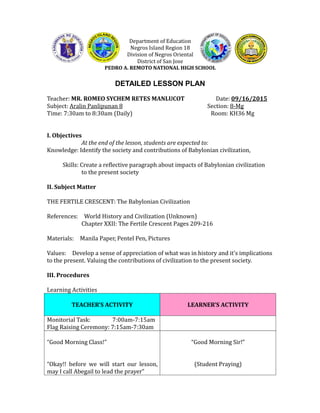 Department of Education
Negros Island Region 18
Division of Negros Oriental
District of San Jose
PEDRO A. REMOTO NATIONAL HIGH SCHOOL
DETAILED LESSON PLAN
Teacher: MR. ROMEO SYCHEM RETES MANLUCOT Date: 09/16/2015
Subject: Aralin Panlipunan 8 Section: 8-Mg
Time: 7:30am to 8:30am (Daily) Room: KH36 Mg
I. Objectives
At the end of the lesson, students are expected to:
Knowledge: Identify the society and contributions of Babylonian civilization,
Skills: Create a reflective paragraph about impacts of Babylonian civilization
to the present society
II. Subject Matter
THE FERTILE CRESCENT: The Babylonian Civilization
References: World History and Civilization (Unknown)
Chapter XXII: The Fertile Crescent Pages 209-216
Materials: Manila Paper, Pentel Pen, Pictures
Values: Develop a sense of appreciation of what was in history and it’s implications
to the present. Valuing the contributions of civilization to the present society.
III. Procedures
Learning Activities
TEACHER’S ACTIVITY LEARNER’S ACTIVITY
Monitorial Task: 7:00am-7:15am
Flag Raising Ceremony: 7:15am-7:30am
“Good Morning Class!”
“Okay!! before we will start our lesson,
may I call Abegail to lead the prayer”
“Good Morning Sir!”
(Student Praying)
 