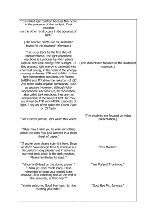 “It is called light reaction because this occur
in the presence of the sunlight. Dark
reaction
on the other hand occurs in the absence of
light.”
(The teacher points out the illustrated
board for the students’ reference.)
“Let us go back to the first step of
photosynthesis, the light-dependent
reactions is a process by which plants
capture and store energy from sunlight. In
this process, light energy is converted into
chemical energy, in the form of the energy-
carrying molecules ATP and NADPH. In the
light-independent reactions, the formed
NADPH and ATP drive the reduction of CO
2 to more useful organic compounds, such
as glucose. However, although light-
independent reactions are, by convention,
also called dark reactions, they are not
independent of the need of light, for they
are driven by ATP and NADPH, products of
light. They are often called the Calvin Cycle
or C3 Cycle.
“For a better picture, let’s watch this video”
“Okay now I want you to write something
about the video you just watched in a clean
sheet of paper.”
“If you’re done please submit it here. Since
we don’t have enough time to continue our
discussions today please read in advance
our next topic which is the dark reaction.
Please familiarize its steps.”
“Vince kindly lead us the closing prayer.”
“Thank you very much Vince, Class
remember to keep your earned stars
because I’ll be collecting that at the end of
the semester, is that clear?”
“You’re welcome, Good Bye class, its nice
meeting you today.”
(The students are focused on the illustrated
materials.)
(The students are focused on video
presentation.)
“Yes Ma’am”.
“Yea Ma’am! Thank you.”
“Good Bye Ms. Jonessa.”
 