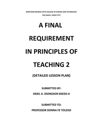 NORTHERN NEGROS STATE COLLEGE OF SCIENCE AND TECHNOLOGY
OLD SAGAY, SAGAY CITY
A FINAL
REQUIREMENT
IN PRINCIPLES OF
TEACHING 2
(DETAILED LESSON PLAN)
SUBMITTED BY:
ARJEL A. DIONGSON BSEDII-A
SUBMITTED TO:
PROFESSOR DONNA FE TOLEDO
 