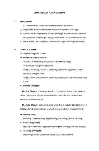 DETAILED LESSON PLAN IN CHEMISTRY
I. OBJECTIVES:
At the end of the lesson, the students should be able to:
A. Discuss the difference between physical and chemical change;
B. Appreciate the importance of the knowledge on physical and chemical
change in our life through citing its applications in our community; and
C. Write at least 5 examples of chemical and physical changes of matter.
II. SUBJECT MATTER:
A. Topic: Changes of Matter
B. Materials and References:
*Candle, matchstick, paper, pentel pen, Manila paper,
*Visual Aids – Graphic Organizers
*http://chemistry.tutorvista.com/physical-chemistry/physical-and-
chemical-changes.html
*http://www.kentchemistry.com/links/matter/physicalchemicalchange
s.htm
C. Science Concepts:
Physical Change- is a change which occurs in size, shape, color, texture,
state, magnetic or electrical condition but the molecular composition
remains totally unaltered.
Chemical Change- a change during which the molecular composition gets
totally altered, that is change in which a new product is always formed.
D. Process Skills:
Defining, Differentiating, Appreciating, Observing, Critical Thinking
E. Value Integration:
Inquisitive mind and cooperation during the teaching-learning process
F. Teaching Strategies:
Inquiry Approach, Discussion, Audio Visual Presentation
 