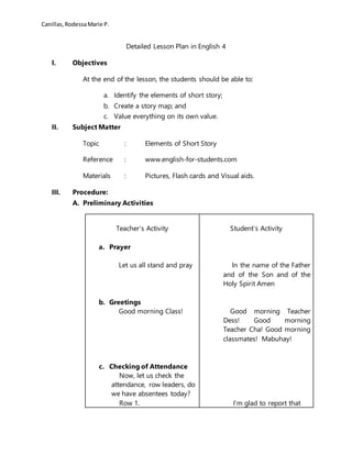 Canillas,RodessaMarie P.
Detailed Lesson Plan in English 4
I. Objectives
At the end of the lesson, the students should be able to:
a. Identify the elements of short story;
b. Create a story map; and
c. Value everything on its own value.
II. Subject Matter
Topic : Elements of Short Story
Reference : www.english-for-students.com
Materials : Pictures, Flash cards and Visual aids.
III. Procedure:
A. Preliminary Activities
Teacher’s Activity
a. Prayer
Let us all stand and pray
b. Greetings
Good morning Class!
c. Checking of Attendance
Now, let us check the
attendance, row leaders, do
we have absentees today?
Row 1.
Student’s Activity
In the name of the Father
and of the Son and of the
Holy Spirit Amen
Good morning Teacher
Dess! Good morning
Teacher Cha! Good morning
classmates! Mabuhay!
I’m glad to report that
 