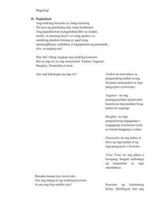 Magaling!
D. Paglalahad
Ang maikling kuwento ay isang masining
Na anyo ng panitikang may isang kaniktalan.
Ang paglalarawan at paglalahad ditto ay madali,
maikli, at masining kaya’t sa isang upuan o sa
sandaling panahon lamang ay agad itong
matutunghayan, mababasa at kapupulutan ng pananabik,
aliw, at maging-aral.
May iba’t ibang sangkap ang maikling kuwento.
Ilan sa mga ito ay ang sumusunod: Tauhan, Tagpuan,
Banghay, Pananalita at tema.
Ano ang kahulugan ng mga ito? Tauhan ay tumutukoy sa
pangunahing tauhan at ang
iba pang nasasangkot sa mga
pangyayari sa kuwento.
Tagpuan –ito ang
pinangyayarihan ng kuwento
kasama na ang panahon kung
kalian ito naganap.
Banghay ay mga
pangyayaring nagaganap o
magaganap sa kuwento mula
sa simula hanggang s wakas.
Pananalita ito ang buhay at
diwa ng mga tauhan at ng
mga pangyayari s kuwento.
Tema Tema ito ang paksa o
kaisipang hangad maibahagi
ng manunulat sa mga
mambabasa.
Dumako naman tayo sa uri nito.
Ano ang unang uri ng maikling kuwento
At ano ang ibig-sabihin nito? Kuwento ng katutubong
Kulay. Binibigyan diin ang
 