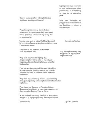 kapaligiran at mga pananamit
ng mga tauhan at ang uri ng
pamumuhay at hanapbuhay
ng mga tao sa nasasabing
pook.
Ikalawa naman ang Kuwento ng Pakikipag-
Sapalaran. Ano ibig-sabihin nito? Ito’y nasa balangkas ng
pangyayari at wala sa tauhan
ang kawilihan o interes sa
kuwentong ito.
Pangatlo ang Kuwento ng Kababalaghan.
Ito ang mga di-kapani-paniwalang pangyayari
bukod pa sa mga katatakutan ang siyang diin
ng kwentong ito.
Ano ang pang-apat na uri ng Maikling Kuwento? Kuwento ng Tauhan.
Sa kuwentong Tauhan ay ang interes at diin ay nasa
Pangunahing tauhan.
Pang-lima ay ang Kuwento ng Katatawa.
Ano ibig-sabihin nito? Ang diin ng kuwentong ito’y
magpatawa at bigyang-aliw
ang mambabasa.
Pang-anim ang Kuwento ng Pag-ibig.
Ang diwa ng kuwento ay ukol sa pag-iibigan
Ng pangunahing tauhan at ng kanyang katambal
Na katauhan.
Pang pito ang Kuwento ng Kaisipan o Sikolohiko.
Sa kuwentong ito sinisikap pasukin ang kasuluk-
Sulukang pag-iisip ng tauhan at ilahad ito sa mga
mambabasa.
Pang-walo ang kuwento ng Talino. Ang kuwentong
Ito ay punumpuno ng suliraning hahamon sa katalinuhan
Ng babasa.
Pang-siyam ang Kuwento ng Pampagkakataon.
Kuwentong isinulat para sa isang tiyak na pangyayari
Gaya ng pasko, Bagong-Taon, at iba pa.
At ang huli ay Kuwento ng Kapaligiran. Kuwentong
ang paksa ay mga pangyayaring mahalaga sa lipunan.
Naintindihan? Opo Bb. Alkhima.
 