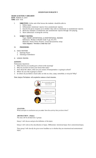 LESSON PLAN IN HEALTH 9
GRADE & SECTION: 9 ABELARDO
DATE: MARCH 27, 2019
TIME: 8:30– 9:30
I. OBJECTIVES: At the end of the lesson, the students should be able to:
1. Define injury.
2. Differentiate intentional injuries from unintentional injuries.
3. Classify the given situation as to whether they refer to intentional or unintentional injuries.
4. Showcase examples of intentional and unintentional injuries through role playing.
5. Show enthusiasm in doing the activity.
II. SUBJECT MATTER:
Topic: INJURY (INTENTIONAL & UNINTENTIONAL INJURIES
References: Module in Health Grade 9, pp. 371-373
Materials: Power Point, Pictures, visual aids (Carolina strips
Values integration: “Prevention isbetter than Cure”
III. PROCEDURE:
A. DAILY ROUTINE
1. Opening Prayer
2. Checking of attendance
B. LESSON PROPER:
ACTIVITY:
Preliminary Questions:
1. What time do you usually go to school in the morning?
2. Why do you have to leave your house that early?
3. How about the others, what are your means of transportation in going to school?
4. Where do you ride in going to school?
5. So where do you think is much safer, to ride on a bus, a jeep, motorbike, or tricycle? Why?
Photo Analysis:TheStudents willcompletethe sentences ofeachcharacters.
ANALYSIS:
What concepts or conclusion can you make from the activity that you have done?
ABSTRACTION: (5mins)
The class will be divided into 3 groups.
Group 1 will discuss and give the definition of the injury.
Group 2 will work on the classification of injury. Differentiate intentional injury from unintentionalinjury.
Then group 3 will classify the given news headlines as to whether they are intentional and unintentional
injury.
 