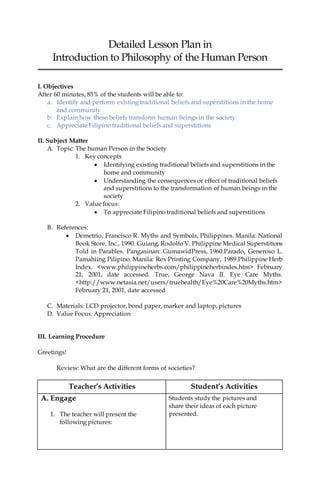 Detailed Lesson Plan in
Introduction to Philosophy of the Human Person
I. Objectives
After 60 minutes, 85% of the students will be able to:
a. Identify and perform existing traditional beliefs and superstitions in the home
and community
b. Explain how these beliefs transform human beings in the society
c. Appreciate Filipino traditional beliefs and superstitions
II. Subject Matter
A. Topic: The human Person in the Society
1. Key concepts
 Identifying existing traditional beliefs and superstitions in the
home and community
 Understanding the consequences or effect of traditional beliefs
and superstitions to the transformation of human beings in the
society
2. Value focus:
 To appreciate Filipino traditional beliefs and superstitions
B. References:
 Demetrio, Francisco R. Myths and Symbols, Philippines. Manila: National
Book Store, Inc., 1990. Guiang, Rodolfo V. Philippine Medical Superstitions
Told in Parables. Pangasinan: GumawidPress, 1960.Parado, Generoso L.
Pamahiing Pilipino. Manila: Rex Printing Company, 1989.Philippine Herb
Index. <www.philippineherbs.com/philippineherbindex.htm> February
21, 2001, date accessed. True, George Nava II. Eye Care Myths.
<http://www.netasia.net/users/truehealth/Eye%20Care%20Myths.htm>
February 21, 2001, date accessed
C. Materials: LCD projector, bond paper, marker and laptop, pictures
D. Value Focus: Appreciation
III. Learning Procedure
Greetings!
Review: What are the different forms of societies?
Teacher’s Activities Student’s Activities
A. Engage
1. The teacher will present the
following pictures:
Students study the pictures and
share their ideas of each picture
presented.
 