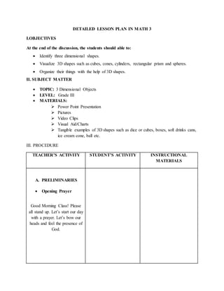 DETAILED LESSON PLAN IN MATH 3
I.OBJECTIVES
At the end of the discussion, the students should able to:
 Identify three dimensional shapes.
 Visualize 3D shapes such as cubes, cones, cylinders, rectangular prism and spheres.
 Organize their things with the help of 3D shapes.
II. SUBJECT MATTER
 TOPIC: 3 Dimensional Objects
 LEVEL: Grade III
 MATERIALS:
 Power Point Presentation
 Pictures
 Video Clips
 Visual Aid/Charts
 Tangible examples of 3D shapes such as dice or cubes, boxes, soft drinks cans,
ice cream cone, ball etc.
III. PROCEDURE
TEACHER’S ACTIVITY STUDENT’S ACTIVITY INSTRUCTIONAL
MATERIALS
A. PRELIMINARIES
 Opening Prayer
Good Morning Class! Please
all stand up. Let’s start our day
with a prayer. Let’s bow our
heads and feel the presence of
God.
 