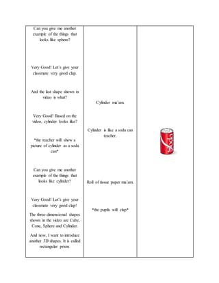 Can you give me another
example of the things that
looks like sphere?
Very Good! Let’s give your
classmate very good clap.
And the last shape shown in
video is what?
Very Good! Based on the
video, cylinder looks like?
*the teacher will show a
picture of cylinder as a soda
can*
Can you give me another
example of the things that
looks like cylinder?
Very Good! Let’s give your
classmate very good clap!
The three-dimensional shapes
shown in the video are Cube,
Cone, Sphere and Cylinder.
And now, I want to introduce
another 3D shapes. It is called
rectangular prism.
Cylinder ma’am.
Cylinder is like a soda can
teacher.
Roll of tissue paper ma’am.
*the pupils will clap*
 