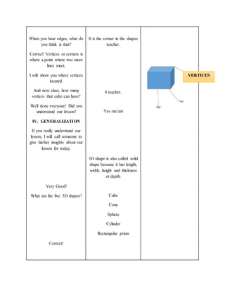 When you hear edges, what do
you think is that?
Correct! Vertices or corners is
where a point where two more
lines meet.
I will show you where vertices
located.
And now class, how many
vertices that cube can have?
Well done everyone! Did you
understand our lesson?
IV. GENERALIZATION
If you really understand our
lesson, I will call someone to
give his/her insights about our
lesson for today.
Very Good!
What are the five 3D shapes?
Correct!
It is the corner in the shapes
teacher.
8 teacher.
Yes ma’am
3D shape is also called solid
shape because it has length,
width, height and thickness
or depth.
Cube
Cone
Sphere
Cylinder
Rectangular prism
VERTICES
 