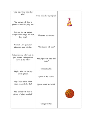 while ago. Cone looks like
what?
*the teacher will show a
picture of cone as a party hat*
Can you give me another
example of the things that look
likes cone?
Correct! Let’s give your
classmate good job clap.
Is there anyone who wants to
give another 3D shapes that
shown in the video?
Alright, what can you say
about sphere?
Very Good! Based on the
video, sphere looks like?
*the teacher will show a
picture of sphere as a ball*
Cone looks like a party hat.
Christmas tree teacher.
*the students will clap*
*the pupils will raise their
hands*
Sphere teacher.
Sphere is like a circle.
Sphere is look like a ball.
Orange teacher.
 