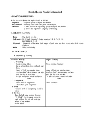 Detailed Lesson Plan in Mathematics I
I. LEARNING OBJECTIVES:
At the end of the lesson the pupils should be able to:
Cognitive : Separate group of objects into fourths
Psychomotor : Indentify one-fourth of a given set of objects
Affective : 1. Find pleasure in separating group of objects into fourths.
2. Shows the importance of giving and sharing.
II. SUBJECT MATTER:
Topic : One-fourth of a Set
Reference : K-12 Math 1 teacher’s Guide (quarters 3 & 4) Pp. 30 -36
BEC PELC-II A 3.2
Materials : Flashcards of fractions, ball, puppet of math man, any fruit, picture of a shelf, picture
of a Farm.
Value : Giving and sharing
III. PROCEDURES:
A. Preliminary Activity
Teacher’s Activity Pupil’s Activity
1. Greetings
Good morning Class
Let us all stand up, bow our heads and
Pray.
Angel of God, my guardian dear,
to whom God’s love commits me here,
ever this day be at my side,
To light and guard, to rule and guide.
Amen.
2. Assignment
Do we have an assignment?
Let us Let us check your assignment
3. Drill
Flashcard drill on recognizing ½ and ¼
of a whole
4. Review
Pass the ball while singing the song
“A Whole”. As the music stops, the
pupil holding the ball will write the
halves of one number
on the board.
Good morning Teacher!
Angel of God, my guardian dear,
to whom God’s love commits me here,
ever this day be at my side,
To light and guard, to rule and guide.
Amen.
“Yes, Teacher!”
 