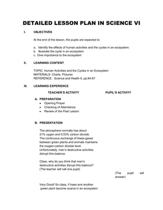DETAILED LESSON PLAN IN SCIENCE VI
I.

OBJECTIVES
At the end of the lesson, the pupils are expected to:
a. Identify the effects of human activities and the cycles in an ecosystem.
b. Illustrate the cycle in an ecosystem
c. Give importance to the ecosystem

II.

LEARNING CONTENT
TOPIC: Human Activities and the Cycles in an Ecosystem
MATERIALS: Charts, Pictures
REFERENCE: Science and Health 6, pp.84-87

III.

LEARNING EXPERIENCE
TEACHER’S ACTIVITY

PUPIL’S ACTIVITY

A. PREPARATION
Opening Prayer
Checking of Attendance
Review of the Past Lesson

B. PRESENTATION
The atmosphere normally has about
21% oygen and 0.03% carbon dioxide.
The continuous exchange of these gases
between green plants and animals maintains
the oxygen-carbon dioxide level.
Unfortunately, man’s destructive activities
disrupt this balance.
Class, why do you think that man’s
destructive activities disrupt this balance?
(The teacher will call one pupil)
(The
pupil
answer)
Very Good! So class, if trees and another
green plant become scarce in an ecosystem

will

 