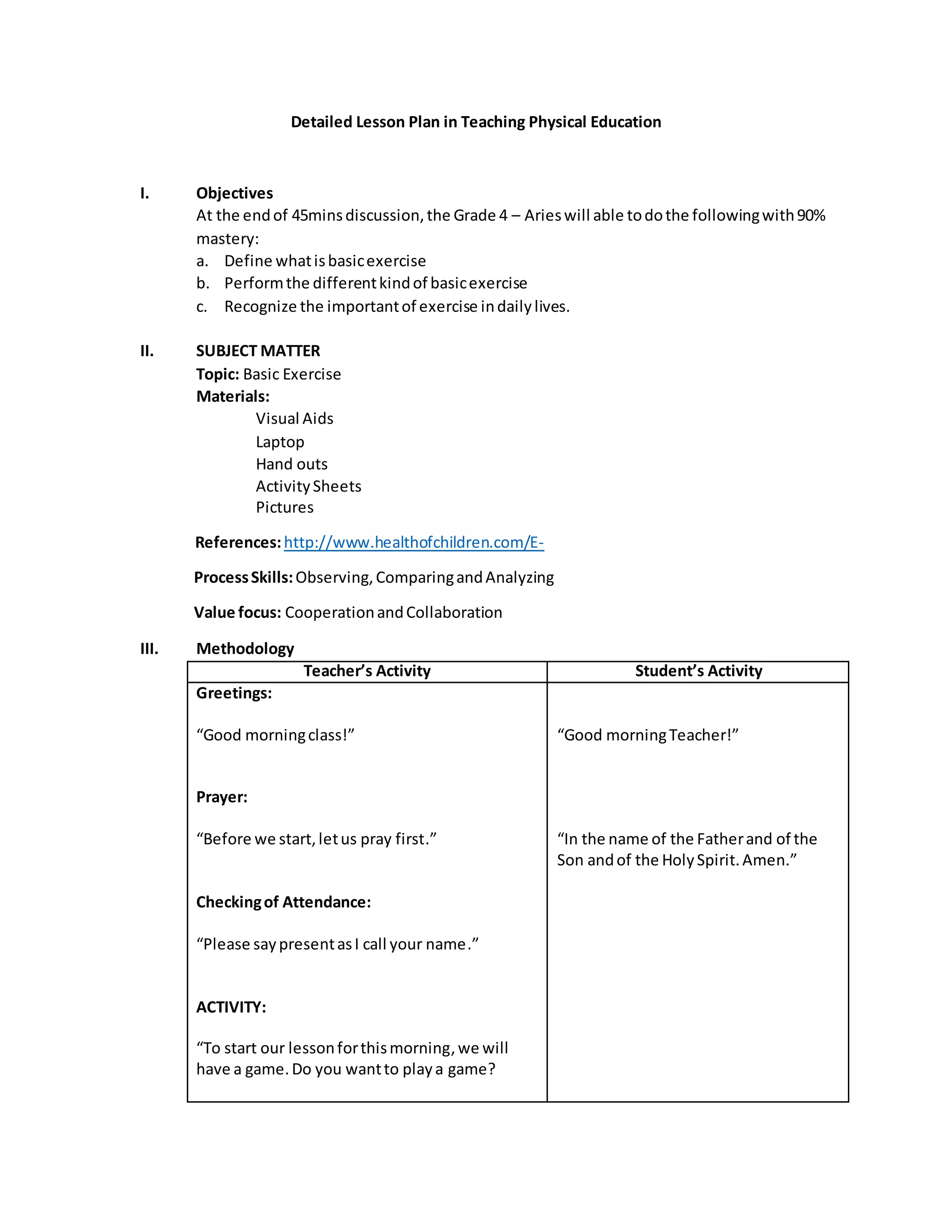 Detailed Lesson Plan in Teaching Physical Education
I. Objectives
At the endof 45minsdiscussion,the Grade 4 – Arieswill able todothe followingwith90%
mastery:
a. Define whatisbasicexercise
b. Performthe differentkindof basicexercise
c. Recognize the importantof exercise indailylives.
II. SUBJECT MATTER
Topic: Basic Exercise
Materials:
Visual Aids
Laptop
Hand outs
ActivitySheets
Pictures
References:http://www.healthofchildren.com/E-
ProcessSkills:Observing,ComparingandAnalyzing
Value focus: CooperationandCollaboration
III. Methodology
Teacher’s Activity Student’s Activity
Greetings:
“Good morningclass!”
Prayer:
“Before we start,letus pray first.”
Checkingof Attendance:
“Please saypresentasI call your name.”
ACTIVITY:
“To start our lessonforthismorning,we will
have a game.Do you wantto playa game?
“Good morningTeacher!”
“In the name of the Fatherand of the
Son andof the HolySpirit.Amen.”
 