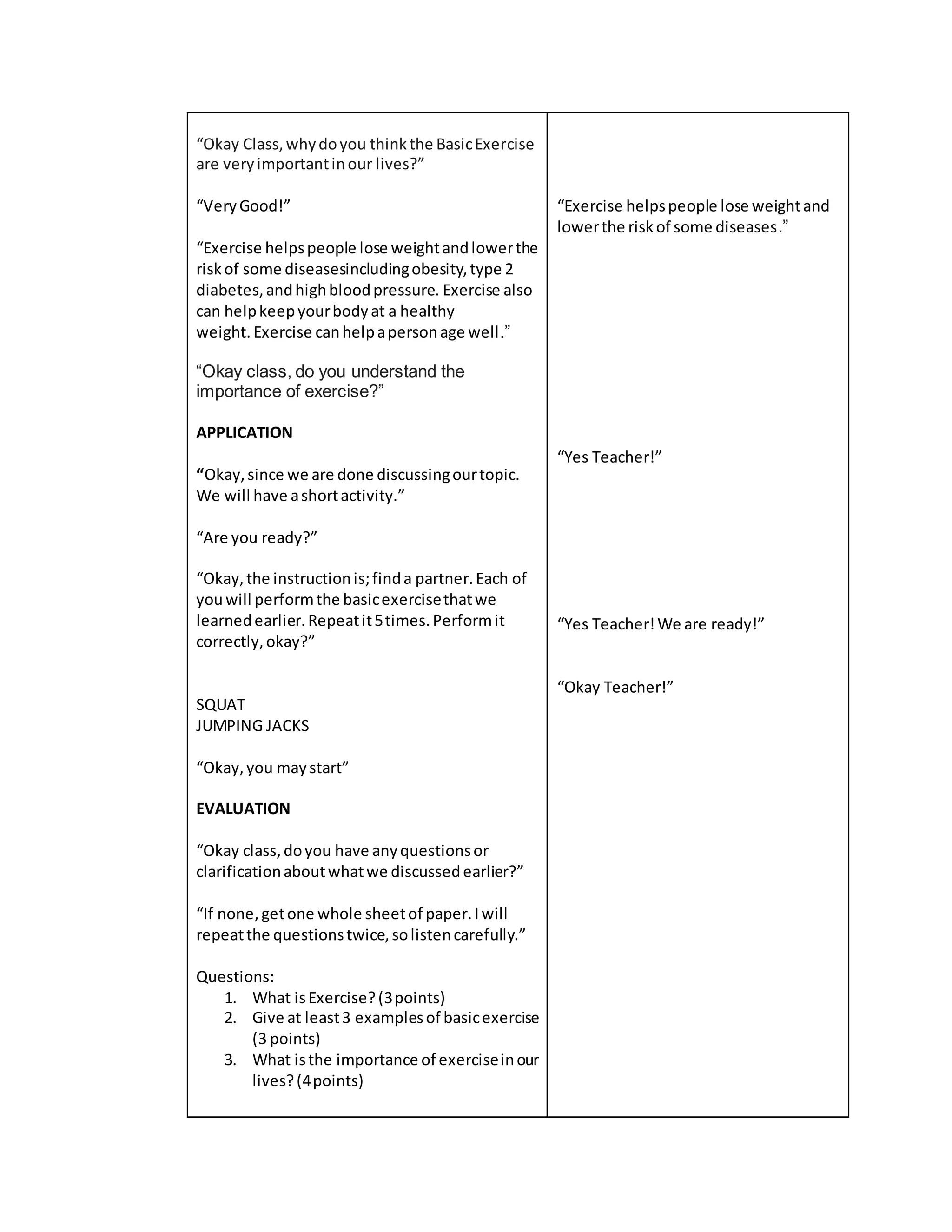 “Okay Class,whydoyou thinkthe BasicExercise
are veryimportantinour lives?”
“VeryGood!”
“Exercise helpspeople lose weightandlowerthe
riskof some diseasesincludingobesity,type 2
diabetes,andhighbloodpressure. Exercise also
can helpkeepyourbodyat a healthy
weight. Exercise canhelpapersonage well.”
“Okay class, do you understand the
importance of exercise?”
APPLICATION
“Okay,since we are done discussingourtopic.
We will have ashortactivity.”
“Are you ready?”
“Okay,the instructionis;finda partner.Each of
youwill performthe basicexercisethatwe
learnedearlier.Repeatit5times.Performit
correctly,okay?”
SQUAT
JUMPING JACKS
“Okay,you maystart”
EVALUATION
“Okay class,doyou have anyquestionsor
clarificationaboutwhatwe discussedearlier?”
“If none,getone whole sheetof paper.Iwill
repeatthe questionstwice,solistencarefully.”
Questions:
1. What isExercise?(3points)
2. Give at least3 examplesof basicexercise
(3 points)
3. What isthe importance of exerciseinour
lives?(4points)
“Exercise helpspeople lose weightand
lowerthe riskof some diseases.”
“Yes Teacher!”
“Yes Teacher!We are ready!”
“Okay Teacher!”
 