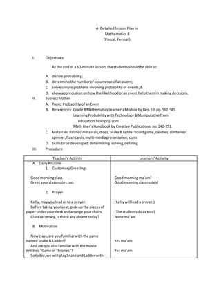 A Detailed lesson Plan in
Mathematics 8
(Pascal, Fermat)
I. Objectives
At the endof a 60-minute lesson,the studentsshouldbe able to:
A. define probability;
B. determine the numberof occurrence of an event;
C. solve simple problemsinvolvingprobabilityof events;&
D. showappreciationonhow the likelihoodof aneventhelptheminmakingdecisions.
II. SubjectMatter
A. Topic:Probabilityof anEvent
B. References: Grade 8 MathematicsLearner’sModule byDep.Ed,pp.562-585.
LearningProbabilitywithTechnology&Manipulative from
education.brainpop.com
Math User’sHandbookby Creative Publications,pp.240-251.
C. Materials:Printedmaterials,dices,snake&ladderboardgame,candies,container,
spinner,flashcards,multi-mediapresentation,coins
D. Skillstobe developed:determining,solving,defining
III. Procedure
Teacher’s Activity Learners’ Activity
A. DailyRoutine
1. CustomaryGreetings
Goodmorningclass
Greetyourclassmatestoo.
2. Prayer
Kelly,mayyouleadustoa prayer.
Before takingyourseat,pick-upthe piecesof
paperunderyour deskandarrange yourchairs.
Classsecretary,isthere anyabsenttoday?
B. Motivation
Nowclass,are you familiarwiththe game
namedSnake & Ladder?
Andare youalsofamiliarwiththe movie
entitled“Game of Thrones”?
Sotoday,we will playSnake andLadderwith
: Good morningma’am!
: Good morningclassmates!
: (Kellywillleadaprayer.)
: (The studentsdoas told)
: None ma’am
: Yes ma’am
: Yes ma’am
 