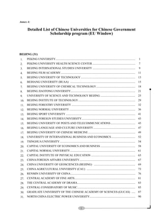 1
Annex 4:
Detailed List of Chinese Universities for Chinese Government
Scholarship program (EU Window)
BEIJING (31)
1. PEKING UNIVERSITY.............................................................................................................. 1
2. PEKING UNIVERSITY HEALTH SCIENCE CENTER ........................................................... 7
3. BEIJING INTERNATIONAL STUDIES UNIVERSITY ........................................................... 9
4. BEIJING FILM ACADEMY....................................................................................................... 11
5. BEIJING UNIVERSITY OF TECHNOLOGY ........................................................................... 13
6. BEIHANG UNIVERSITY (BUAA) .......................................................................................... 15
7. BEIJING UNIVERSITY OF CHEMICAL TECHNOLOGY...................................................... 18
8. BEIJING JIAOTONG UNIVERSITY......................................................................................... 21
9. UNIVERSITY OF SCIENCE AND TECHNOLOGY BEIJING ................................................ 25
10. BEIJING INSTITUTE OF TECHNOLOGY............................................................................... 29
11. BEIJING FORESTRY UNIVERSITY ........................................................................................ 32
12. BEIJING NORMAL UNIVERSITY ........................................................................................... 36
13. BEIJING SPORT UNIVERSITY ................................................................................................ 41
14. BEIJING FOREIGN STUDIES UNIVERSITY.......................................................................... 43
15. BEIJING UNIVERSITY OF POSTS AND TELECOMMUNICATIONS.................................. 45
16. BEIJING LANGUAGE AND CULTURE UNIVERSITY.......................................................... 47
17. BEIJING UNIVERSITY OF CHINESE MEDICINE................................................................. 49
18. UNIVERSITY OF INTERNATIONAL BUSINESS AND ECONOMICS................................. 52
19. TSINGHUA UNIVERSITY ........................................................................................................ 54
20. CAPITAL UNIVERSITY OF ECONOMICS AND BUSINESS ................................................ 58
21. CAPITAL NORMAL UNIVERSITY.......................................................................................... 61
22. CAPITAL INSTITUTE OF PHYSICAL EDUCATION ............................................................. 65
23. CHINA FOREIGN AFFAIRS UNIVERSITY............................................................................. 67
24. CHINA UNIVERSITY OF GEOSCIENCES (BEIJING) ......................................................... 69
25. CHINAAGRICULTURAL UNIVERSITY (CAU) ................................................................... 73
26. RENMIN UNIVERSITY OF CHINA......................................................................................... 76
27. CENTRALACADEMY OF FINE ARTS.................................................................................... 81
28. THE CENTRALACADEMY OF DRAMA................................................................................ 83
29. CENTRAL CONSERVATORY OF MUSIC................................................................................ 85
30. GRADUATE UNIVERSITY OF THE CHINESE ACADEMY OF SCIENCES (GUCAS) ..... 87
31. NORTH CHINA ELECTRIC POWER UNIVERSITY............................................................... 90
 