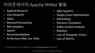 © 2018, Amazon Web Services, Inc. or Its Affiliates. All rights reserved.
아마존에서의 Apache MXNet 활용
• Applied Research
• Core Research
• Alexa
• Demand Forecasting
• Risk Analytics
• Search
• Recommendations
• AI Services | Rek, Lex, Polly
• Q&A Systems
• Supply Chain Optimization
• Advertising
• Machine Translation
• Video Content Analysis
• Robotics
• Lots of Computer Vision..
• Lots of NLP/U..
• 위 팀들은 검토를 하고 있거나, 개발 중 또는 운영 환경에 Apache MXNet을 적용한 목록임
 