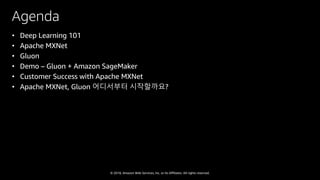 © 2018, Amazon Web Services, Inc. or Its Affiliates. All rights reserved.
Agenda
• Deep Learning 101
• Apache MXNet
• Gluon
• Demo – Gluon + Amazon SageMaker
• Customer Success with Apache MXNet
• Apache MXNet, Gluon 어디서부터 시작할까요?
 