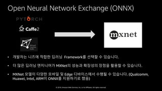 © 2018, Amazon Web Services, Inc. or Its Affiliates. All rights reserved.
Open Neural Network Exchange (ONNX)
• 개발자는 니즈에 적합한 딥러닝 Framework를 선택할 수 있습니다.
• 더 많은 딥러닝 엔지니어가 MXNet의 성능과 확장성의 장점을 활용할 수 있습니다.
• MXNet 모델이 다양한 모바일 및 Edge 디바이스에서 수행될 수 있습니다. (Qualcomm,
Huawei, Intel, ARM이 ONNX를 지원하기로 했음)
 